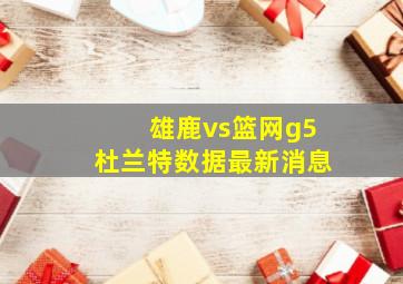 雄鹿vs篮网g5杜兰特数据最新消息