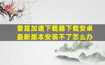 雷霆加速下载器下载安卓最新版本安装不了怎么办