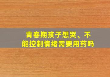 青春期孩子想哭、不能控制情绪需要用药吗