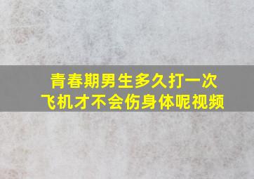 青春期男生多久打一次飞机才不会伤身体呢视频