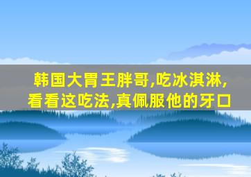 韩国大胃王胖哥,吃冰淇淋,看看这吃法,真佩服他的牙口