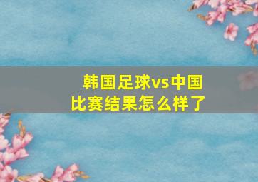 韩国足球vs中国比赛结果怎么样了