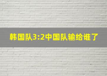 韩国队3:2中国队输给谁了