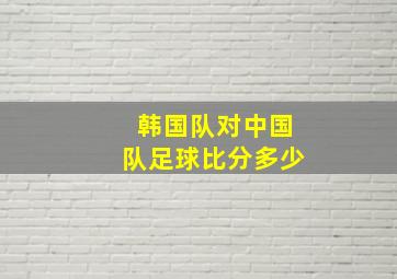 韩国队对中国队足球比分多少