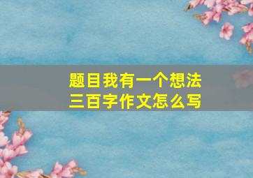 题目我有一个想法三百字作文怎么写