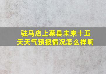 驻马店上蔡县未来十五天天气预报情况怎么样啊