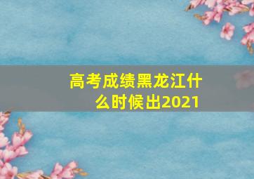 高考成绩黑龙江什么时候出2021