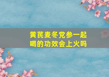 黄芪麦冬党参一起喝的功效会上火吗