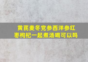 黄芪麦冬党参西洋参红枣枸杞一起煮汤喝可以吗