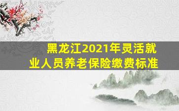 黑龙江2021年灵活就业人员养老保险缴费标准