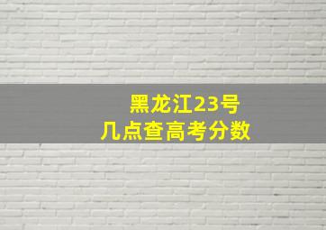 黑龙江23号几点查高考分数