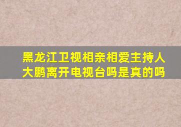 黑龙江卫视相亲相爱主持人大鹏离开电视台吗是真的吗