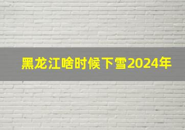 黑龙江啥时候下雪2024年