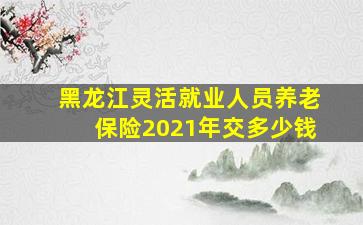 黑龙江灵活就业人员养老保险2021年交多少钱