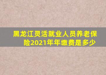 黑龙江灵活就业人员养老保险2021年年缴费是多少