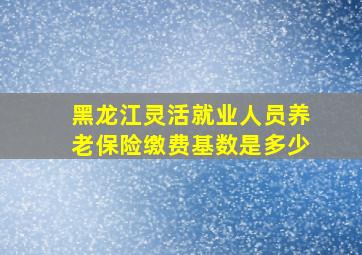 黑龙江灵活就业人员养老保险缴费基数是多少