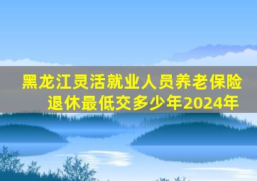 黑龙江灵活就业人员养老保险退休最低交多少年2024年