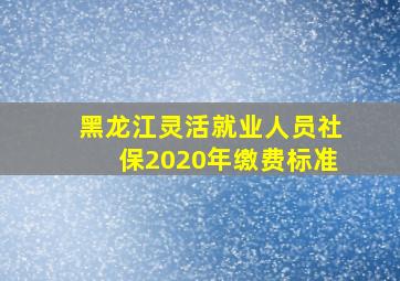 黑龙江灵活就业人员社保2020年缴费标准