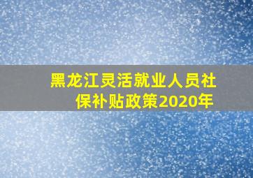 黑龙江灵活就业人员社保补贴政策2020年