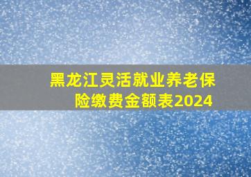 黑龙江灵活就业养老保险缴费金额表2024