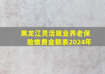 黑龙江灵活就业养老保险缴费金额表2024年