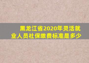 黑龙江省2020年灵活就业人员社保缴费标准是多少