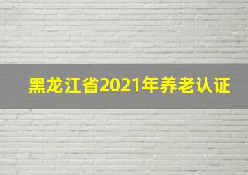 黑龙江省2021年养老认证