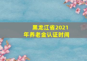 黑龙江省2021年养老金认证时间