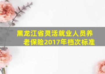 黑龙江省灵活就业人员养老保险2017年档次标准