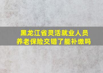 黑龙江省灵活就业人员养老保险交错了能补缴吗