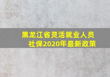 黑龙江省灵活就业人员社保2020年最新政策