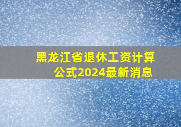 黑龙江省退休工资计算公式2024最新消息