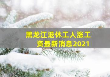 黑龙江退休工人涨工资最新消息2021