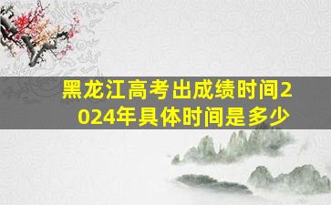 黑龙江高考出成绩时间2024年具体时间是多少