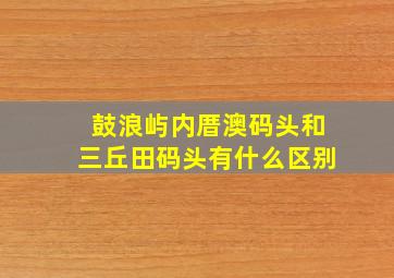 鼓浪屿内厝澳码头和三丘田码头有什么区别