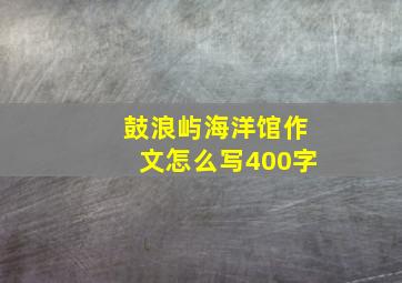 鼓浪屿海洋馆作文怎么写400字