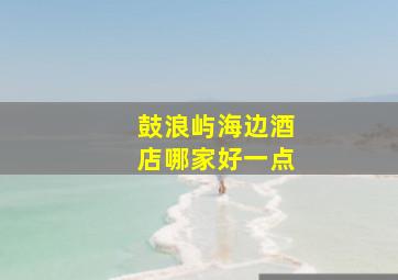 鼓浪屿海边酒店哪家好一点