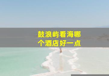 鼓浪屿看海哪个酒店好一点