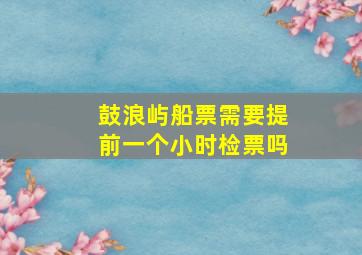 鼓浪屿船票需要提前一个小时检票吗