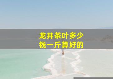 龙井茶叶多少钱一斤算好的