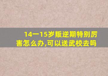 14一15岁叛逆期特别厉害怎么办,可以送武校去吗