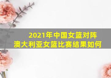 2021年中国女篮对阵澳大利亚女篮比赛结果如何