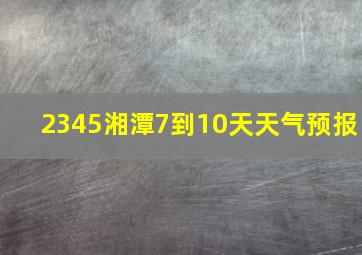 2345湘潭7到10天天气预报