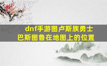 dnf手游图卢斯族勇士巴斯图鲁在地图上的位置