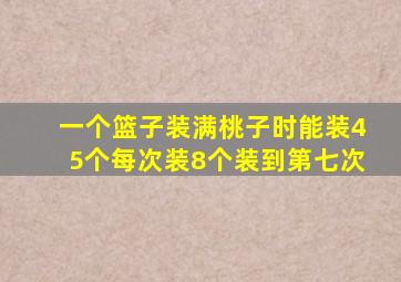 一个篮子装满桃子时能装45个每次装8个装到第七次