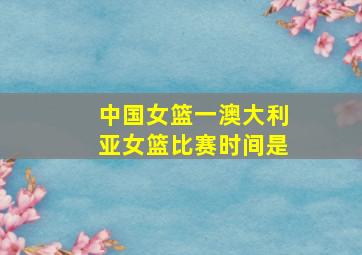 中国女篮一澳大利亚女篮比赛时间是