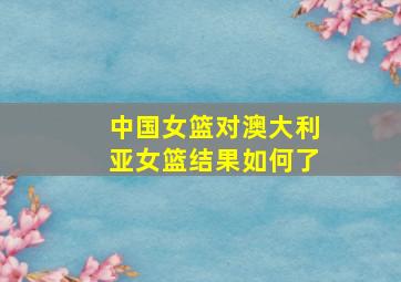 中国女篮对澳大利亚女篮结果如何了