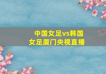 中国女足vs韩国女足厦门央视直播