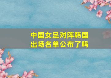 中国女足对阵韩国出场名单公布了吗