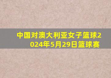 中国对澳大利亚女子篮球2024年5月29日篮球赛